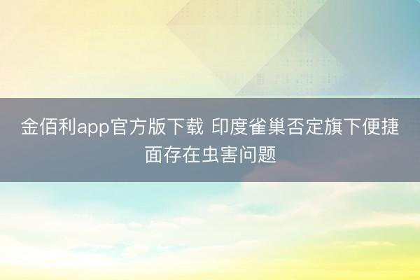 金佰利app官方版下载 印度雀巢否定旗下便捷面存在虫害问题