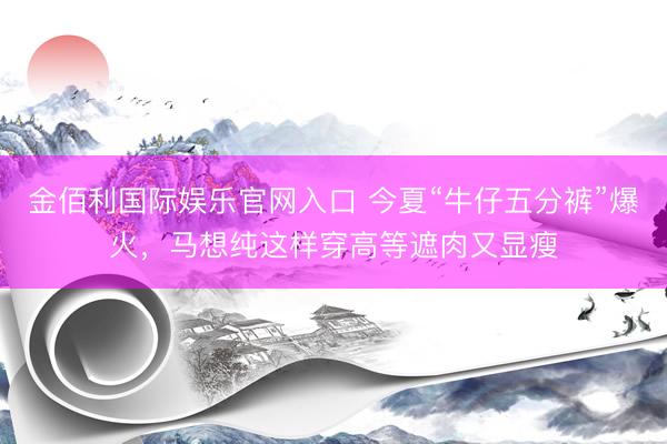 金佰利国际娱乐官网入口 今夏“牛仔五分裤”爆火，马想纯这样穿高等遮肉又显瘦
