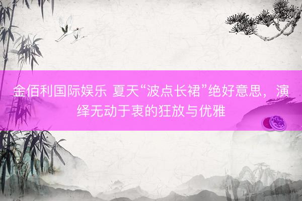 金佰利国际娱乐 夏天“波点长裙”绝好意思，演绎无动于衷的狂放与优雅