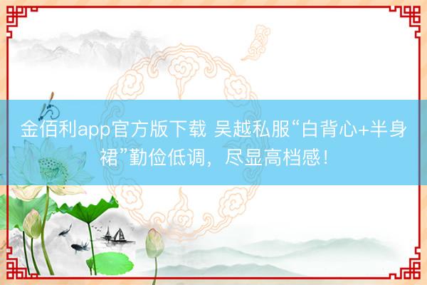 金佰利app官方版下载 吴越私服“白背心+半身裙”勤俭低调,尽显高档感!