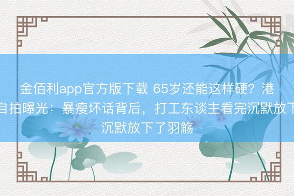 金佰利app官方版下载 65岁还能这样硬？港星菜场自拍曝光：暴瘦坏话背后，打工东谈主看完沉默放下了羽觞