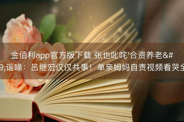金佰利app官方版下载 张也叱咤'合资养老'谣喙:吕继宏仅仅共事!单亲姆妈自责视频看哭全网