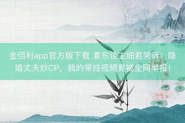 金佰利app官方版下载 素东谈主细君哭诉：隐婚丈夫炒CP，我的带娃视频竟被全网举报！