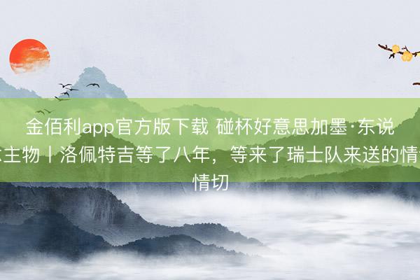 金佰利app官方版下载 碰杯好意思加墨·东说念主物丨洛佩特吉等了八年，等来了瑞士队来送的情切