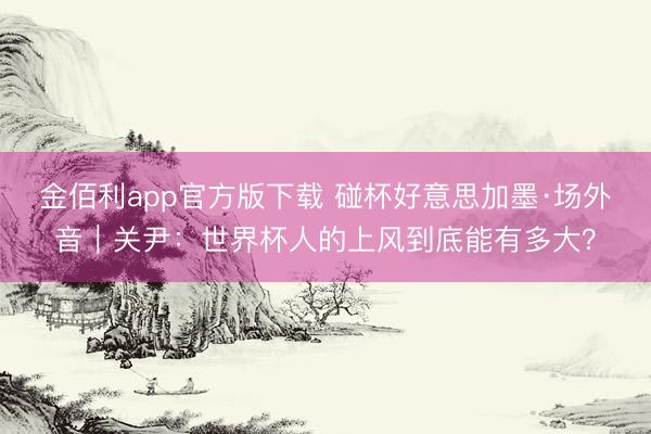 金佰利app官方版下载 碰杯好意思加墨·场外音｜关尹：世界杯人的上风到底能有多大？