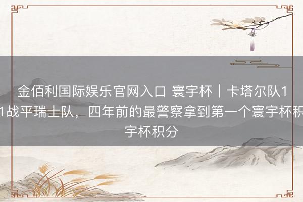 金佰利国际娱乐官网入口 寰宇杯｜卡塔尔队1比1战平瑞士队，四年前的最警察拿到第一个寰宇杯积分