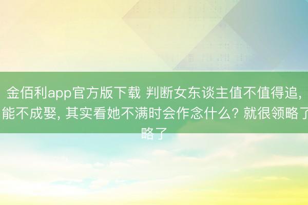 金佰利app官方版下载 判断女东谈主值不值得追， 能不成娶， 其实看她不满时会作念什么? 就很领略了