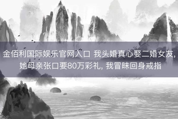 金佰利国际娱乐官网入口 我头婚真心娶二婚女友， 她母亲张口要80万彩礼， 我冒昧回身戒指