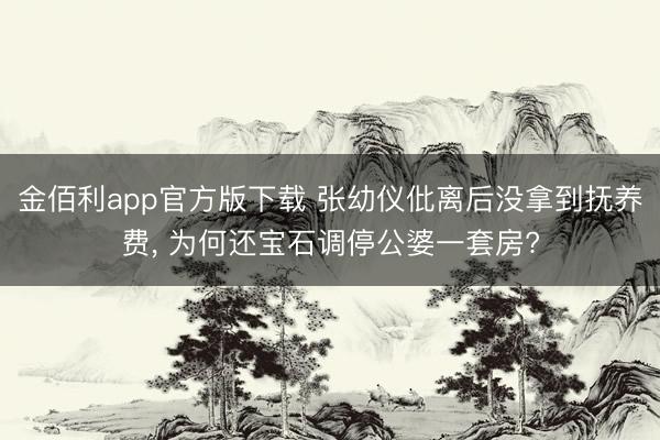 金佰利app官方版下载 张幼仪仳离后没拿到抚养费， 为何还宝石调停公婆一套房?