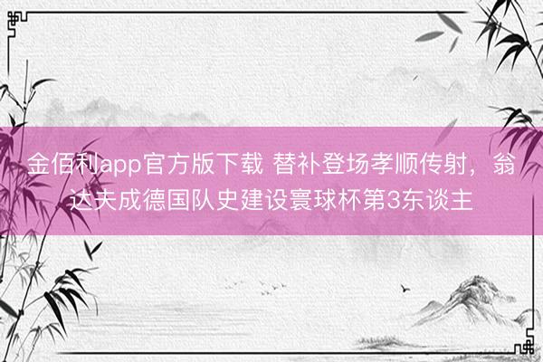 金佰利app官方版下载 替补登场孝顺传射,翁达夫成德国队史建设寰球杯第3东谈主