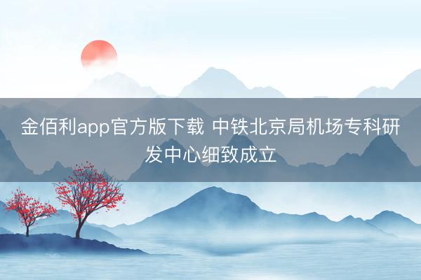 金佰利app官方版下载 中铁北京局机场专科研发中心细致成立