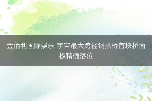 金佰利国际娱乐 宇宙最大跨径钢拱桥首块桥面板精确落位