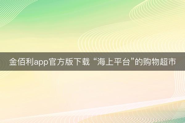 金佰利app官方版下载 “海上平台”的购物超市