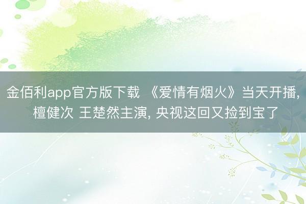 金佰利app官方版下载 《爱情有烟火》当天开播, 檀健次 王楚然主演, 央视这回又捡到宝了