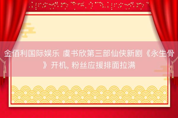 金佰利国际娱乐 虞书欣第三部仙侠新剧《永生骨》开机， 粉丝应援排面拉满