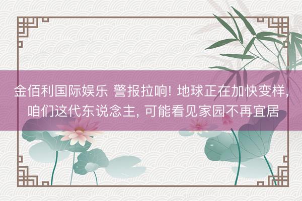 金佰利国际娱乐 警报拉响! 地球正在加快变样， 咱们这代东说念主， 可能看见家园不再宜居