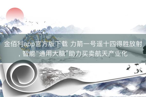 金佰利app官方版下载 力箭一号遥十四得胜放射， 智能“通用大脑”助力买卖航天产业化