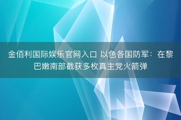 金佰利国际娱乐官网入口 以色各国防军：在黎巴嫩南部截获多枚真主党火箭弹