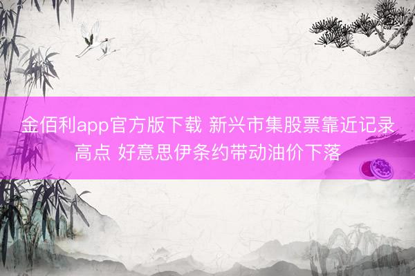 金佰利app官方版下载 新兴市集股票靠近记录高点 好意思伊条约带动油价下落