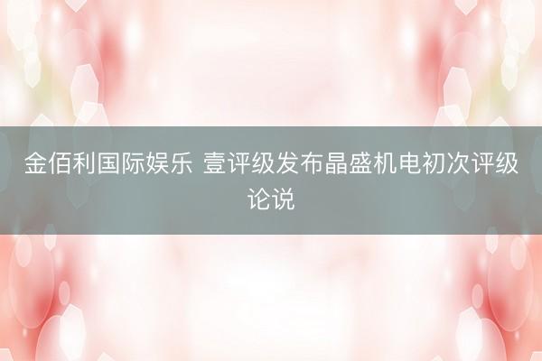 金佰利国际娱乐 壹评级发布晶盛机电初次评级论说