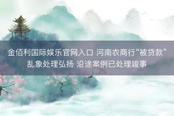 金佰利国际娱乐官网入口 河南农商行“被贷款”乱象处理弘扬 沿途案例已处理竣事