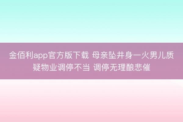 金佰利app官方版下载 母亲坠井身一火男儿质疑物业调停不当 调停无理酿悲催