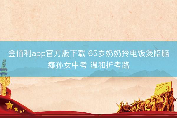 金佰利app官方版下载 65岁奶奶拎电饭煲陪脑瘫孙女中考 温和护考路