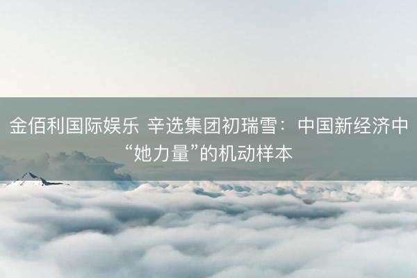金佰利国际娱乐 辛选集团初瑞雪：中国新经济中“她力量”的机动样本