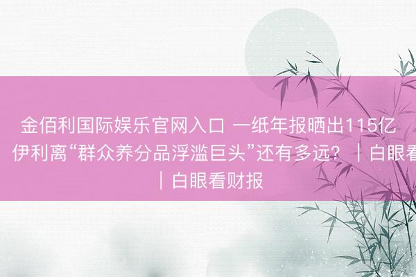 金佰利国际娱乐官网入口 一纸年报晒出115亿利润，伊利离“群众养分品浮滥巨头”还有多远？｜白眼看财报