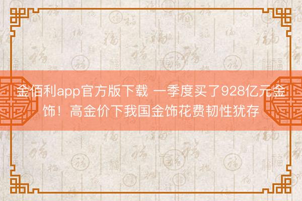 金佰利app官方版下载 一季度买了928亿元金饰！高金价下我国金饰花费韧性犹存