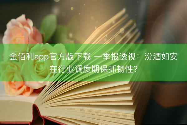 金佰利app官方版下载 一季报透视：汾酒如安在行业调度期保抓韧性？