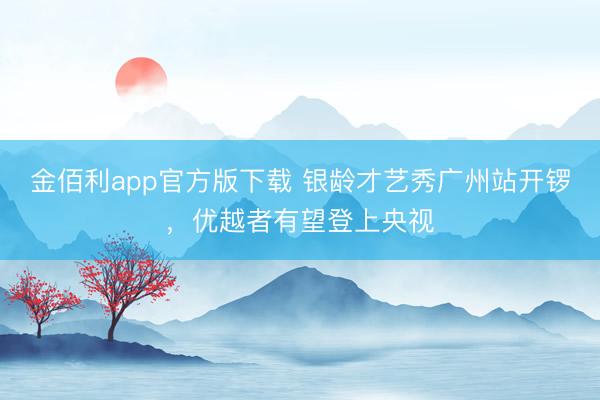 金佰利app官方版下载 银龄才艺秀广州站开锣，优越者有望登上央视