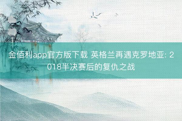 金佰利app官方版下载 英格兰再遇克罗地亚: 2018半决赛后的复仇之战
