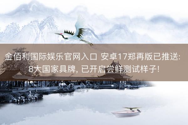 金佰利国际娱乐官网入口 安卓17郑再版已推送: 8大国家具牌， 已开启尝鲜测试样子!