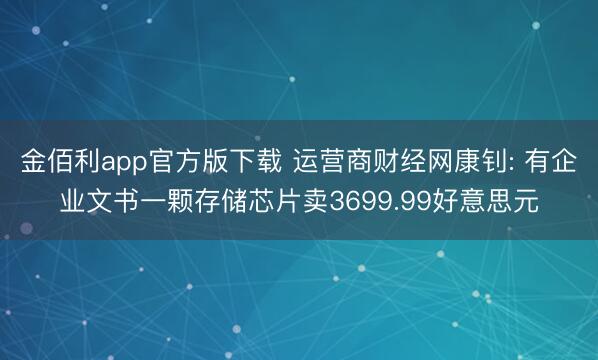 金佰利app官方版下载 运营商财经网康钊: 有企业文书一颗存储芯片卖3699.99好意思元