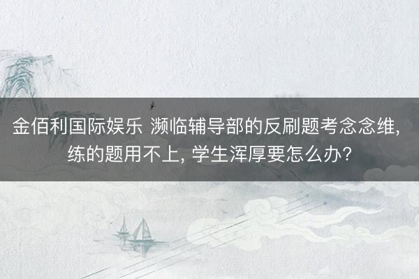 金佰利国际娱乐 濒临辅导部的反刷题考念念维, 练的题用不上, 学生浑厚要怎么办?