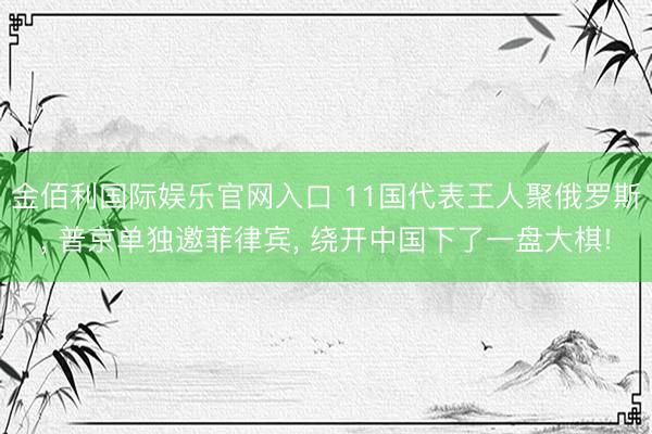 金佰利国际娱乐官网入口 11国代表王人聚俄罗斯, 普京单独邀菲律宾, 绕开中国下了一盘大棋!
