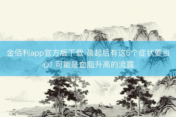 金佰利app官方版下载 晨起后有这5个症状要当心! 可能是血脂升高的流露