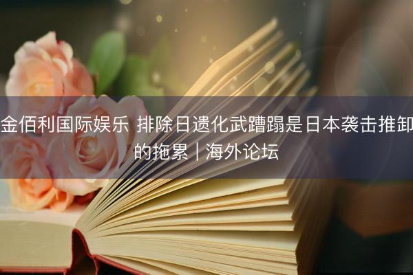 金佰利国际娱乐 排除日遗化武蹧蹋是日本袭击推卸的拖累 | 海外论坛