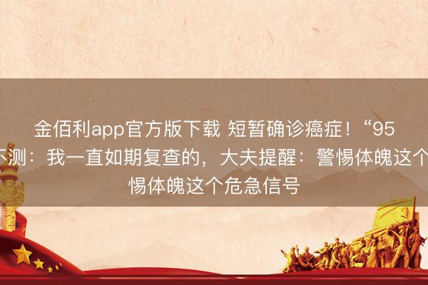金佰利app官方版下载 短暂确诊癌症!“95后”小伙不测:我一直如期复查的,大夫提醒:警惕体魄这个危急信号