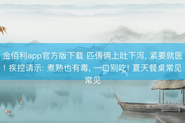 金佰利app官方版下载 匹俦俩上吐下泻, 紧要就医! 疾控请示: 煮熟也有毒, 一口别吃! 夏天餐桌常见